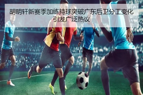 胡明轩新赛季加练持球突破广东后卫分工变化引发广泛热议